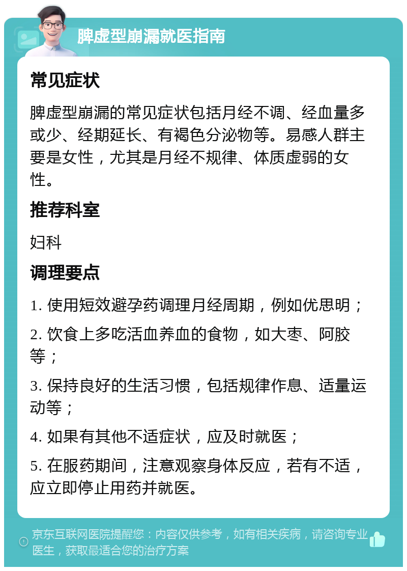 脾虚型崩漏就医指南 常见症状 脾虚型崩漏的常见症状包括月经不调、经血量多或少、经期延长、有褐色分泌物等。易感人群主要是女性，尤其是月经不规律、体质虚弱的女性。 推荐科室 妇科 调理要点 1. 使用短效避孕药调理月经周期，例如优思明； 2. 饮食上多吃活血养血的食物，如大枣、阿胶等； 3. 保持良好的生活习惯，包括规律作息、适量运动等； 4. 如果有其他不适症状，应及时就医； 5. 在服药期间，注意观察身体反应，若有不适，应立即停止用药并就医。