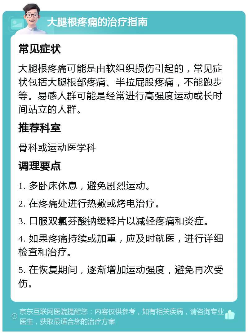 大腿根疼痛的治疗指南 常见症状 大腿根疼痛可能是由软组织损伤引起的，常见症状包括大腿根部疼痛、半拉屁股疼痛，不能跑步等。易感人群可能是经常进行高强度运动或长时间站立的人群。 推荐科室 骨科或运动医学科 调理要点 1. 多卧床休息，避免剧烈运动。 2. 在疼痛处进行热敷或烤电治疗。 3. 口服双氯芬酸钠缓释片以减轻疼痛和炎症。 4. 如果疼痛持续或加重，应及时就医，进行详细检查和治疗。 5. 在恢复期间，逐渐增加运动强度，避免再次受伤。