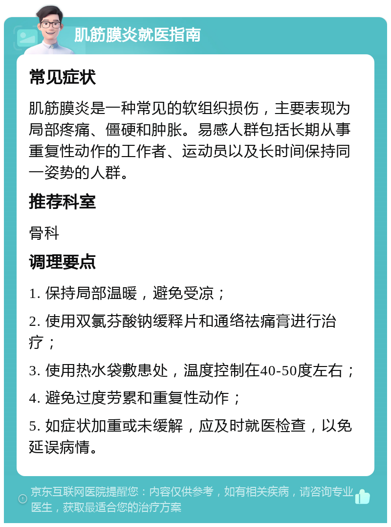 肌筋膜炎就医指南 常见症状 肌筋膜炎是一种常见的软组织损伤，主要表现为局部疼痛、僵硬和肿胀。易感人群包括长期从事重复性动作的工作者、运动员以及长时间保持同一姿势的人群。 推荐科室 骨科 调理要点 1. 保持局部温暖，避免受凉； 2. 使用双氯芬酸钠缓释片和通络祛痛膏进行治疗； 3. 使用热水袋敷患处，温度控制在40-50度左右； 4. 避免过度劳累和重复性动作； 5. 如症状加重或未缓解，应及时就医检查，以免延误病情。