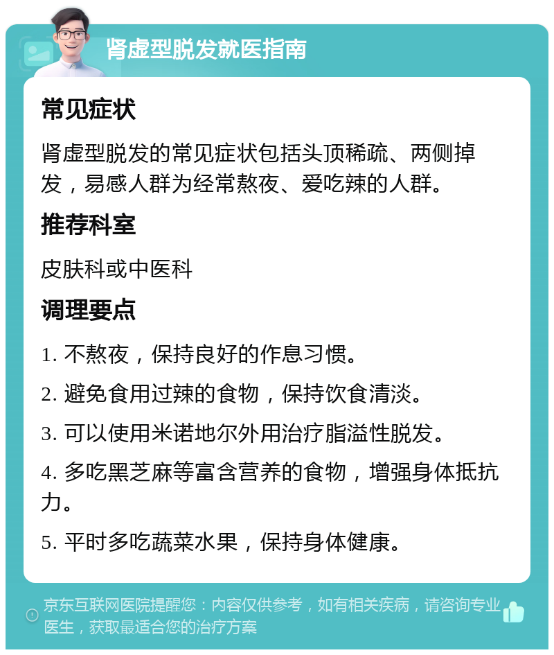 肾虚型脱发就医指南 常见症状 肾虚型脱发的常见症状包括头顶稀疏、两侧掉发，易感人群为经常熬夜、爱吃辣的人群。 推荐科室 皮肤科或中医科 调理要点 1. 不熬夜，保持良好的作息习惯。 2. 避免食用过辣的食物，保持饮食清淡。 3. 可以使用米诺地尔外用治疗脂溢性脱发。 4. 多吃黑芝麻等富含营养的食物，增强身体抵抗力。 5. 平时多吃蔬菜水果，保持身体健康。