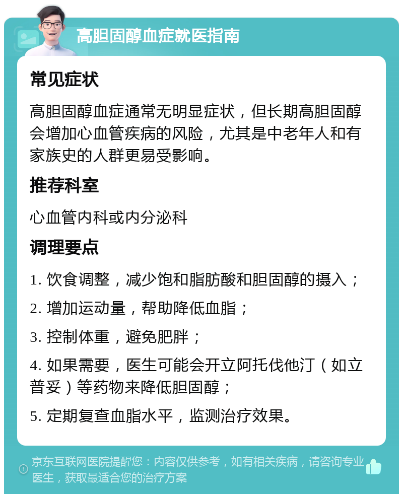 高胆固醇血症就医指南 常见症状 高胆固醇血症通常无明显症状，但长期高胆固醇会增加心血管疾病的风险，尤其是中老年人和有家族史的人群更易受影响。 推荐科室 心血管内科或内分泌科 调理要点 1. 饮食调整，减少饱和脂肪酸和胆固醇的摄入； 2. 增加运动量，帮助降低血脂； 3. 控制体重，避免肥胖； 4. 如果需要，医生可能会开立阿托伐他汀（如立普妥）等药物来降低胆固醇； 5. 定期复查血脂水平，监测治疗效果。