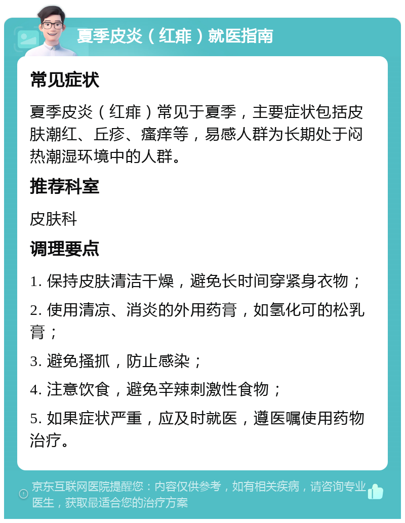 夏季皮炎（红痱）就医指南 常见症状 夏季皮炎（红痱）常见于夏季，主要症状包括皮肤潮红、丘疹、瘙痒等，易感人群为长期处于闷热潮湿环境中的人群。 推荐科室 皮肤科 调理要点 1. 保持皮肤清洁干燥，避免长时间穿紧身衣物； 2. 使用清凉、消炎的外用药膏，如氢化可的松乳膏； 3. 避免搔抓，防止感染； 4. 注意饮食，避免辛辣刺激性食物； 5. 如果症状严重，应及时就医，遵医嘱使用药物治疗。