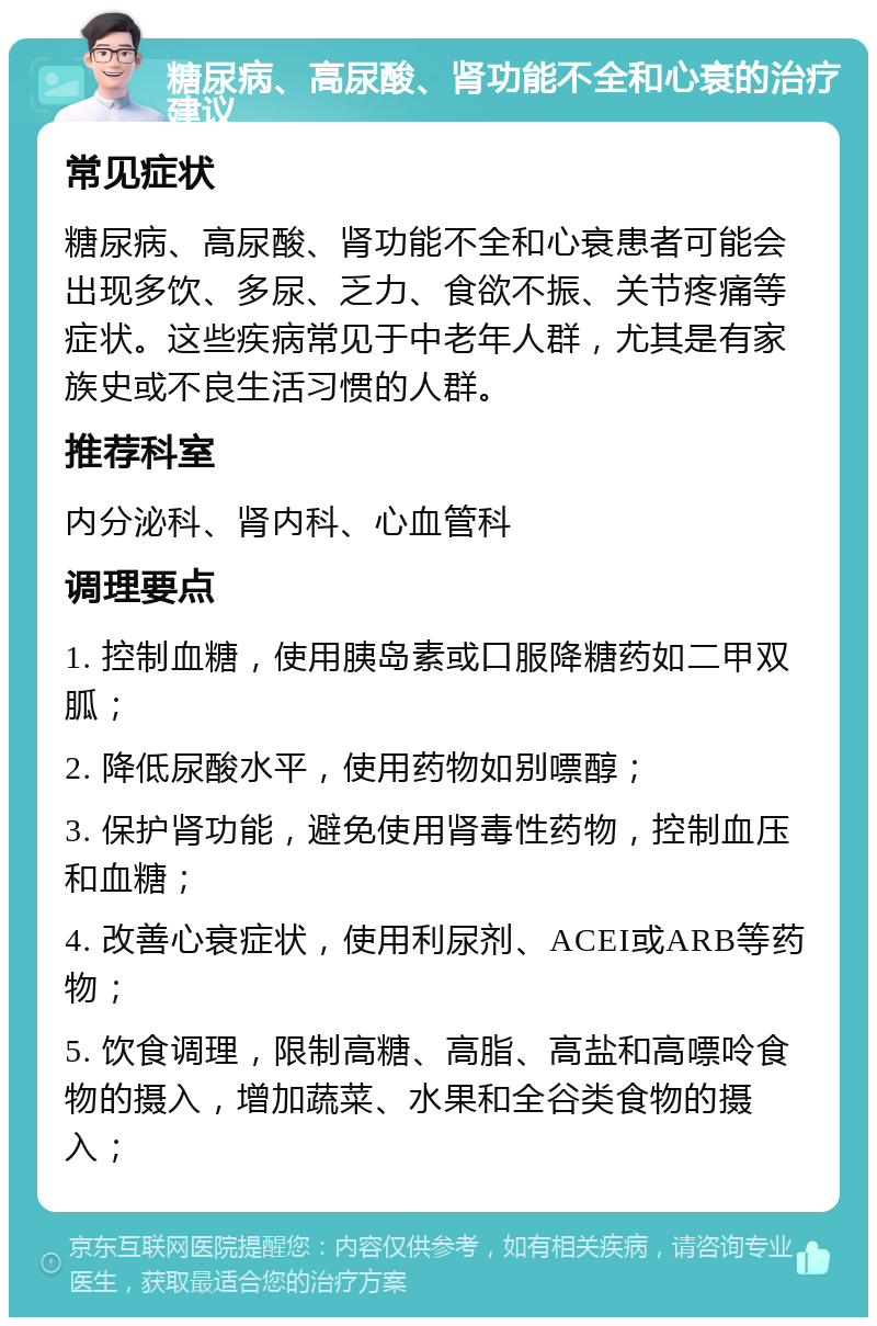 糖尿病、高尿酸、肾功能不全和心衰的治疗建议 常见症状 糖尿病、高尿酸、肾功能不全和心衰患者可能会出现多饮、多尿、乏力、食欲不振、关节疼痛等症状。这些疾病常见于中老年人群，尤其是有家族史或不良生活习惯的人群。 推荐科室 内分泌科、肾内科、心血管科 调理要点 1. 控制血糖，使用胰岛素或口服降糖药如二甲双胍； 2. 降低尿酸水平，使用药物如别嘌醇； 3. 保护肾功能，避免使用肾毒性药物，控制血压和血糖； 4. 改善心衰症状，使用利尿剂、ACEI或ARB等药物； 5. 饮食调理，限制高糖、高脂、高盐和高嘌呤食物的摄入，增加蔬菜、水果和全谷类食物的摄入；