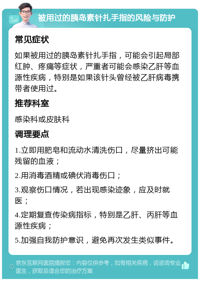 被用过的胰岛素针扎手指的风险与防护 常见症状 如果被用过的胰岛素针扎手指，可能会引起局部红肿、疼痛等症状，严重者可能会感染乙肝等血源性疾病，特别是如果该针头曾经被乙肝病毒携带者使用过。 推荐科室 感染科或皮肤科 调理要点 1.立即用肥皂和流动水清洗伤口，尽量挤出可能残留的血液； 2.用消毒酒精或碘伏消毒伤口； 3.观察伤口情况，若出现感染迹象，应及时就医； 4.定期复查传染病指标，特别是乙肝、丙肝等血源性疾病； 5.加强自我防护意识，避免再次发生类似事件。