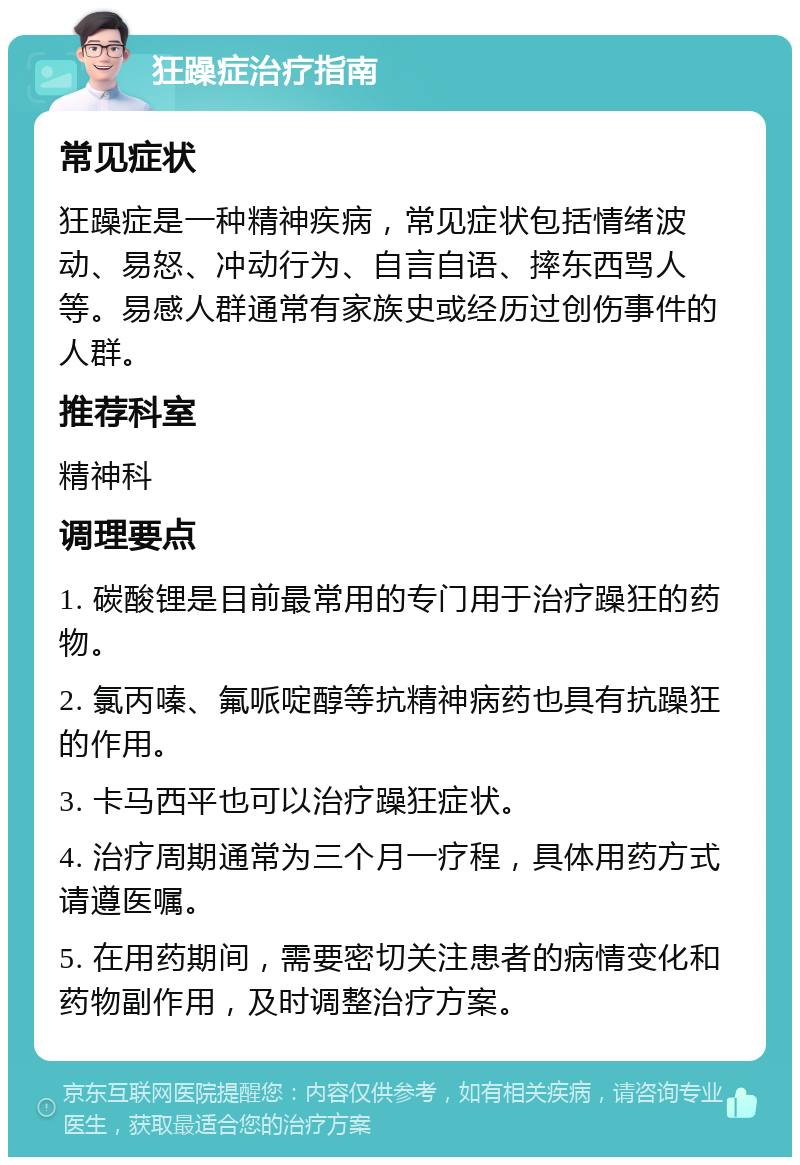 狂躁症治疗指南 常见症状 狂躁症是一种精神疾病，常见症状包括情绪波动、易怒、冲动行为、自言自语、摔东西骂人等。易感人群通常有家族史或经历过创伤事件的人群。 推荐科室 精神科 调理要点 1. 碳酸锂是目前最常用的专门用于治疗躁狂的药物。 2. 氯丙嗪、氟哌啶醇等抗精神病药也具有抗躁狂的作用。 3. 卡马西平也可以治疗躁狂症状。 4. 治疗周期通常为三个月一疗程，具体用药方式请遵医嘱。 5. 在用药期间，需要密切关注患者的病情变化和药物副作用，及时调整治疗方案。