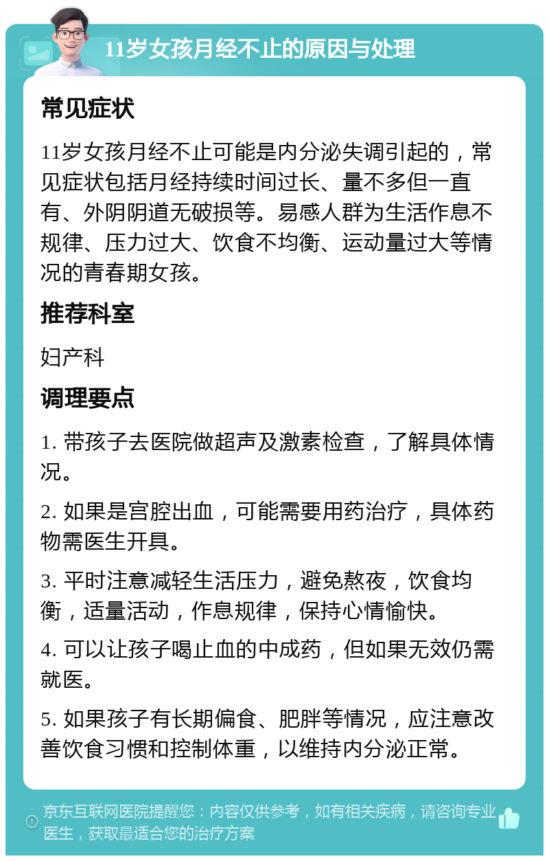 11岁女孩月经不止的原因与处理 常见症状 11岁女孩月经不止可能是内分泌失调引起的，常见症状包括月经持续时间过长、量不多但一直有、外阴阴道无破损等。易感人群为生活作息不规律、压力过大、饮食不均衡、运动量过大等情况的青春期女孩。 推荐科室 妇产科 调理要点 1. 带孩子去医院做超声及激素检查，了解具体情况。 2. 如果是宫腔出血，可能需要用药治疗，具体药物需医生开具。 3. 平时注意减轻生活压力，避免熬夜，饮食均衡，适量活动，作息规律，保持心情愉快。 4. 可以让孩子喝止血的中成药，但如果无效仍需就医。 5. 如果孩子有长期偏食、肥胖等情况，应注意改善饮食习惯和控制体重，以维持内分泌正常。