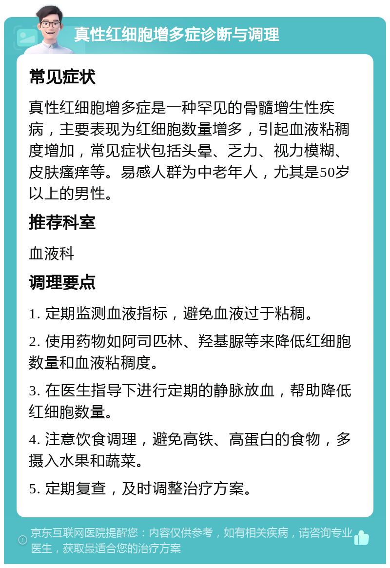 真性红细胞增多症诊断与调理 常见症状 真性红细胞增多症是一种罕见的骨髓增生性疾病，主要表现为红细胞数量增多，引起血液粘稠度增加，常见症状包括头晕、乏力、视力模糊、皮肤瘙痒等。易感人群为中老年人，尤其是50岁以上的男性。 推荐科室 血液科 调理要点 1. 定期监测血液指标，避免血液过于粘稠。 2. 使用药物如阿司匹林、羟基脲等来降低红细胞数量和血液粘稠度。 3. 在医生指导下进行定期的静脉放血，帮助降低红细胞数量。 4. 注意饮食调理，避免高铁、高蛋白的食物，多摄入水果和蔬菜。 5. 定期复查，及时调整治疗方案。