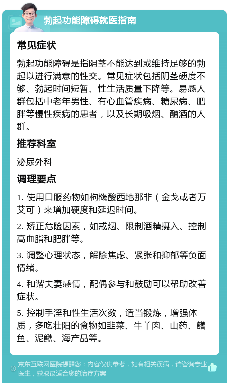 勃起功能障碍就医指南 常见症状 勃起功能障碍是指阴茎不能达到或维持足够的勃起以进行满意的性交。常见症状包括阴茎硬度不够、勃起时间短暂、性生活质量下降等。易感人群包括中老年男性、有心血管疾病、糖尿病、肥胖等慢性疾病的患者，以及长期吸烟、酗酒的人群。 推荐科室 泌尿外科 调理要点 1. 使用口服药物如枸橼酸西地那非（金戈或者万艾可）来增加硬度和延迟时间。 2. 矫正危险因素，如戒烟、限制酒精摄入、控制高血脂和肥胖等。 3. 调整心理状态，解除焦虑、紧张和抑郁等负面情绪。 4. 和谐夫妻感情，配偶参与和鼓励可以帮助改善症状。 5. 控制手淫和性生活次数，适当锻炼，增强体质，多吃壮阳的食物如韭菜、牛羊肉、山药、鳝鱼、泥鳅、海产品等。