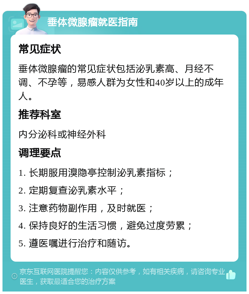 垂体微腺瘤就医指南 常见症状 垂体微腺瘤的常见症状包括泌乳素高、月经不调、不孕等，易感人群为女性和40岁以上的成年人。 推荐科室 内分泌科或神经外科 调理要点 1. 长期服用溴隐亭控制泌乳素指标； 2. 定期复查泌乳素水平； 3. 注意药物副作用，及时就医； 4. 保持良好的生活习惯，避免过度劳累； 5. 遵医嘱进行治疗和随访。