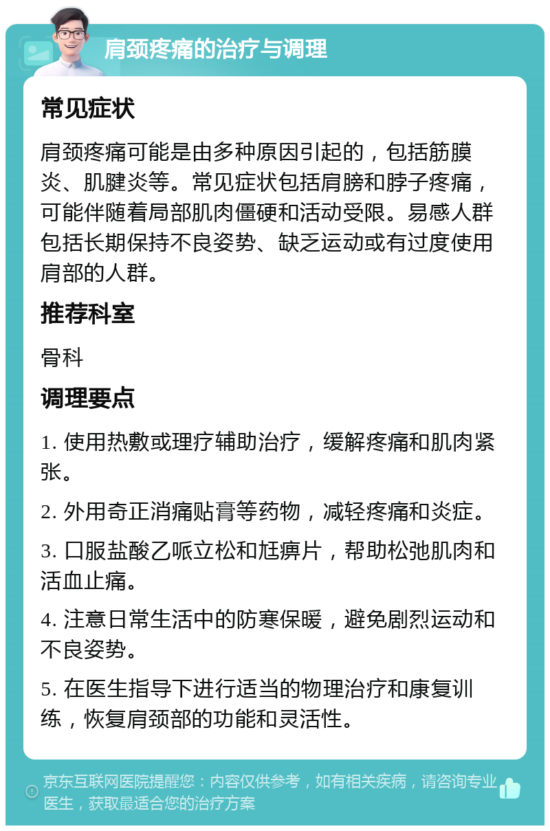 肩颈疼痛的治疗与调理 常见症状 肩颈疼痛可能是由多种原因引起的，包括筋膜炎、肌腱炎等。常见症状包括肩膀和脖子疼痛，可能伴随着局部肌肉僵硬和活动受限。易感人群包括长期保持不良姿势、缺乏运动或有过度使用肩部的人群。 推荐科室 骨科 调理要点 1. 使用热敷或理疗辅助治疗，缓解疼痛和肌肉紧张。 2. 外用奇正消痛贴膏等药物，减轻疼痛和炎症。 3. 口服盐酸乙哌立松和尪痹片，帮助松弛肌肉和活血止痛。 4. 注意日常生活中的防寒保暖，避免剧烈运动和不良姿势。 5. 在医生指导下进行适当的物理治疗和康复训练，恢复肩颈部的功能和灵活性。