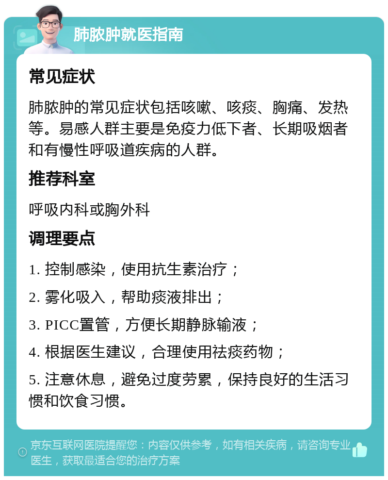 肺脓肿就医指南 常见症状 肺脓肿的常见症状包括咳嗽、咳痰、胸痛、发热等。易感人群主要是免疫力低下者、长期吸烟者和有慢性呼吸道疾病的人群。 推荐科室 呼吸内科或胸外科 调理要点 1. 控制感染，使用抗生素治疗； 2. 雾化吸入，帮助痰液排出； 3. PICC置管，方便长期静脉输液； 4. 根据医生建议，合理使用祛痰药物； 5. 注意休息，避免过度劳累，保持良好的生活习惯和饮食习惯。