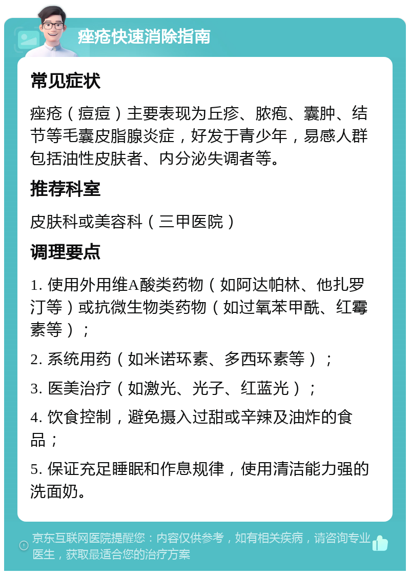 痤疮快速消除指南 常见症状 痤疮（痘痘）主要表现为丘疹、脓疱、囊肿、结节等毛囊皮脂腺炎症，好发于青少年，易感人群包括油性皮肤者、内分泌失调者等。 推荐科室 皮肤科或美容科（三甲医院） 调理要点 1. 使用外用维A酸类药物（如阿达帕林、他扎罗汀等）或抗微生物类药物（如过氧苯甲酰、红霉素等）； 2. 系统用药（如米诺环素、多西环素等）； 3. 医美治疗（如激光、光子、红蓝光）； 4. 饮食控制，避免摄入过甜或辛辣及油炸的食品； 5. 保证充足睡眠和作息规律，使用清洁能力强的洗面奶。