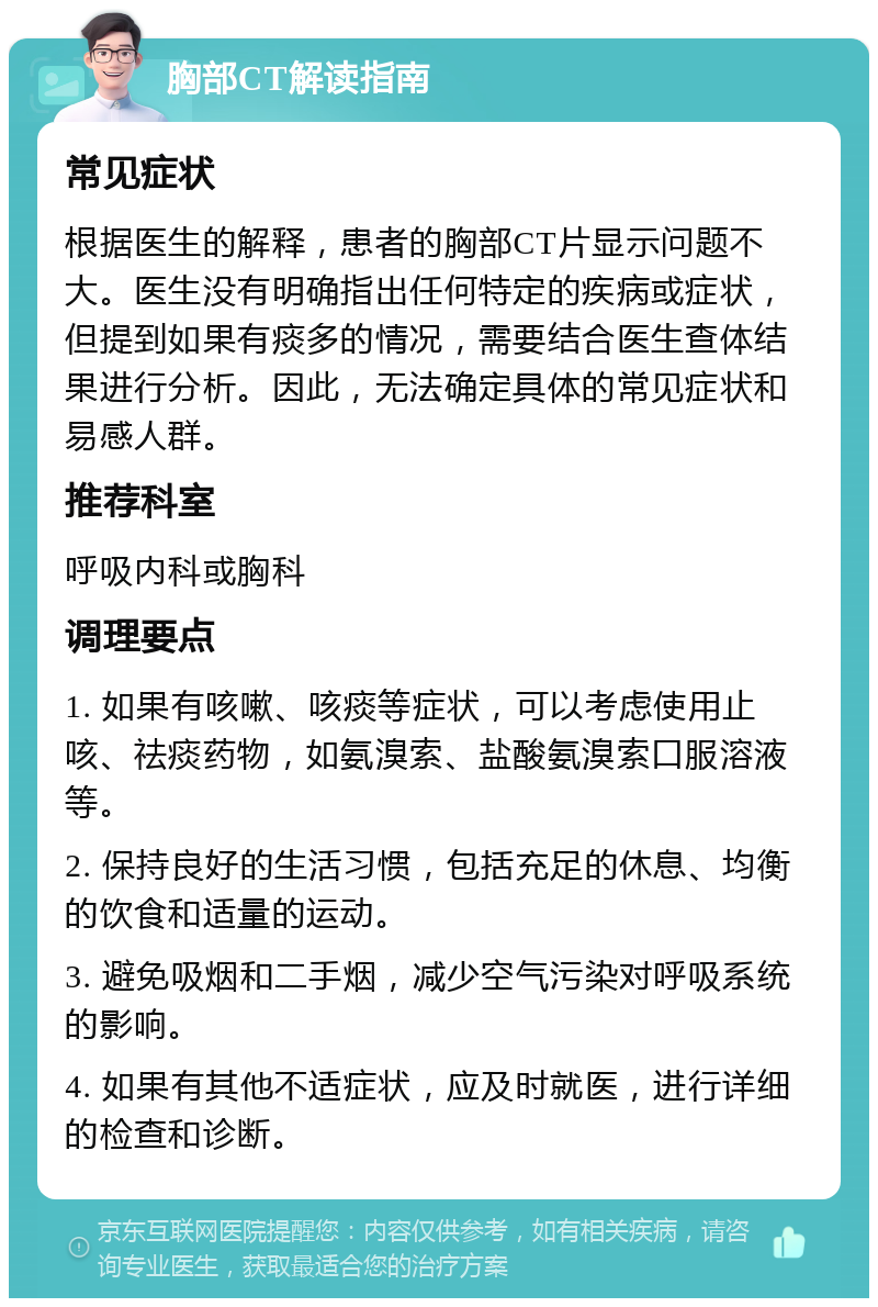 胸部CT解读指南 常见症状 根据医生的解释，患者的胸部CT片显示问题不大。医生没有明确指出任何特定的疾病或症状，但提到如果有痰多的情况，需要结合医生查体结果进行分析。因此，无法确定具体的常见症状和易感人群。 推荐科室 呼吸内科或胸科 调理要点 1. 如果有咳嗽、咳痰等症状，可以考虑使用止咳、祛痰药物，如氨溴索、盐酸氨溴索口服溶液等。 2. 保持良好的生活习惯，包括充足的休息、均衡的饮食和适量的运动。 3. 避免吸烟和二手烟，减少空气污染对呼吸系统的影响。 4. 如果有其他不适症状，应及时就医，进行详细的检查和诊断。