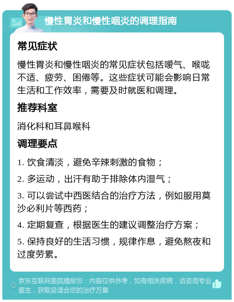 慢性胃炎和慢性咽炎的调理指南 常见症状 慢性胃炎和慢性咽炎的常见症状包括嗳气、喉咙不适、疲劳、困倦等。这些症状可能会影响日常生活和工作效率，需要及时就医和调理。 推荐科室 消化科和耳鼻喉科 调理要点 1. 饮食清淡，避免辛辣刺激的食物； 2. 多运动，出汗有助于排除体内湿气； 3. 可以尝试中西医结合的治疗方法，例如服用莫沙必利片等西药； 4. 定期复查，根据医生的建议调整治疗方案； 5. 保持良好的生活习惯，规律作息，避免熬夜和过度劳累。