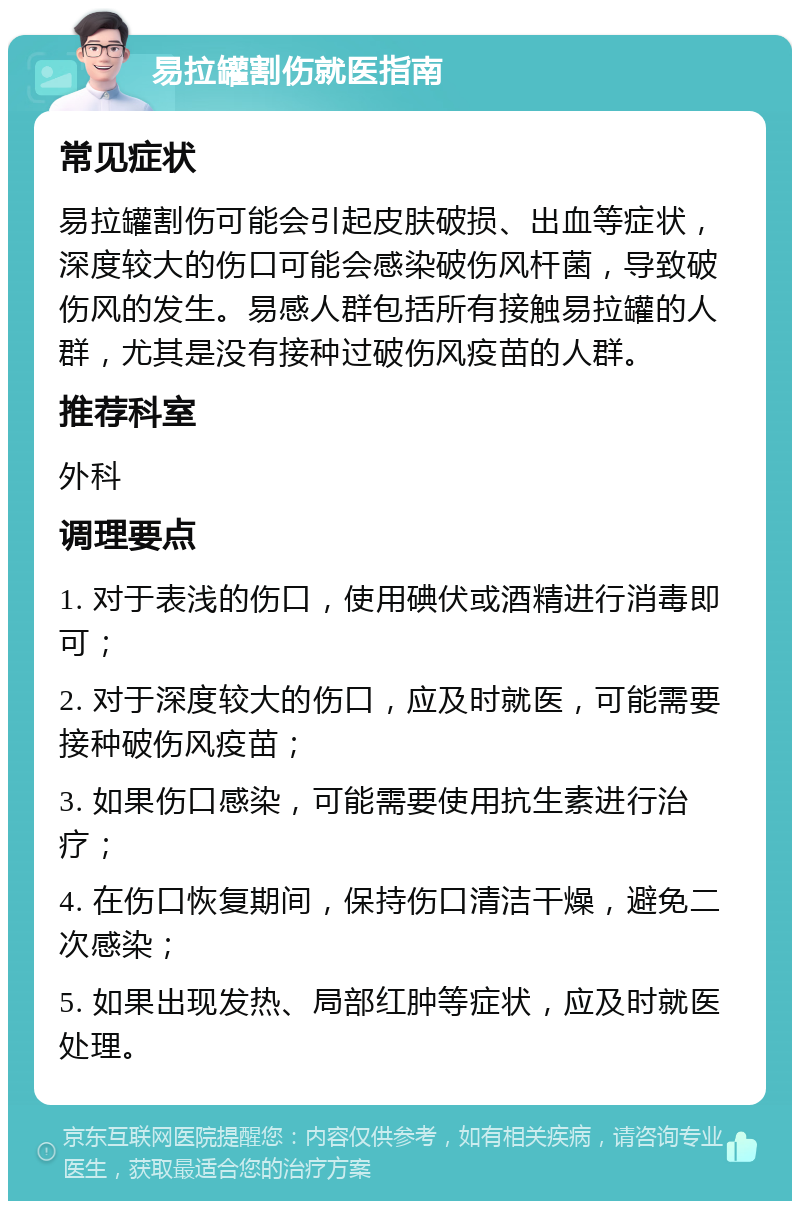 易拉罐割伤就医指南 常见症状 易拉罐割伤可能会引起皮肤破损、出血等症状，深度较大的伤口可能会感染破伤风杆菌，导致破伤风的发生。易感人群包括所有接触易拉罐的人群，尤其是没有接种过破伤风疫苗的人群。 推荐科室 外科 调理要点 1. 对于表浅的伤口，使用碘伏或酒精进行消毒即可； 2. 对于深度较大的伤口，应及时就医，可能需要接种破伤风疫苗； 3. 如果伤口感染，可能需要使用抗生素进行治疗； 4. 在伤口恢复期间，保持伤口清洁干燥，避免二次感染； 5. 如果出现发热、局部红肿等症状，应及时就医处理。