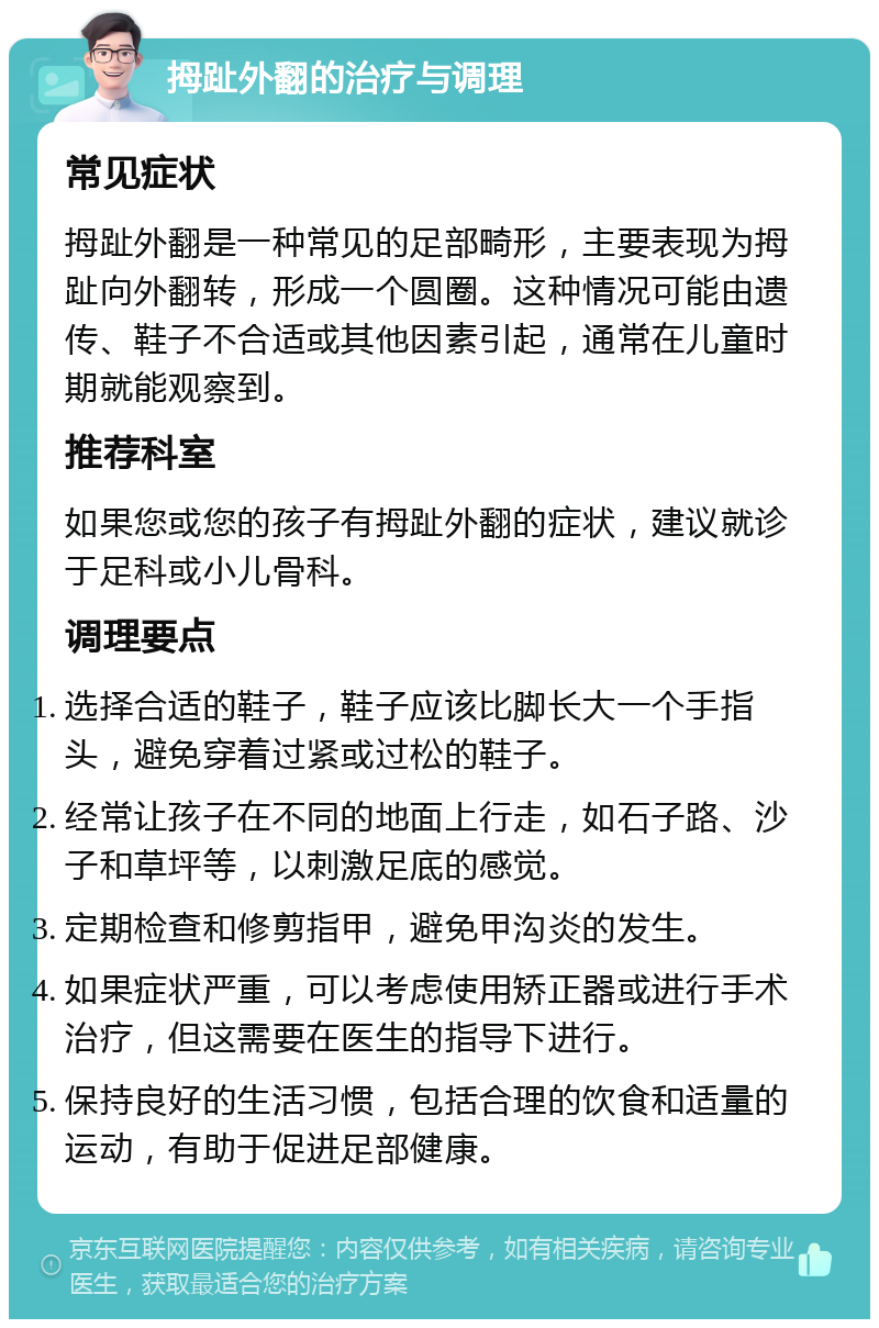 拇趾外翻的治疗与调理 常见症状 拇趾外翻是一种常见的足部畸形，主要表现为拇趾向外翻转，形成一个圆圈。这种情况可能由遗传、鞋子不合适或其他因素引起，通常在儿童时期就能观察到。 推荐科室 如果您或您的孩子有拇趾外翻的症状，建议就诊于足科或小儿骨科。 调理要点 选择合适的鞋子，鞋子应该比脚长大一个手指头，避免穿着过紧或过松的鞋子。 经常让孩子在不同的地面上行走，如石子路、沙子和草坪等，以刺激足底的感觉。 定期检查和修剪指甲，避免甲沟炎的发生。 如果症状严重，可以考虑使用矫正器或进行手术治疗，但这需要在医生的指导下进行。 保持良好的生活习惯，包括合理的饮食和适量的运动，有助于促进足部健康。