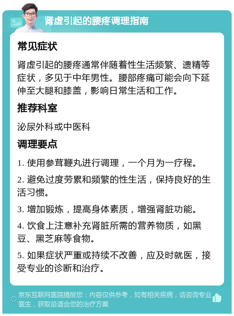 肾虚引起的腰疼调理指南 常见症状 肾虚引起的腰疼通常伴随着性生活频繁、遗精等症状，多见于中年男性。腰部疼痛可能会向下延伸至大腿和膝盖，影响日常生活和工作。 推荐科室 泌尿外科或中医科 调理要点 1. 使用参茸鞭丸进行调理，一个月为一疗程。 2. 避免过度劳累和频繁的性生活，保持良好的生活习惯。 3. 增加锻炼，提高身体素质，增强肾脏功能。 4. 饮食上注意补充肾脏所需的营养物质，如黑豆、黑芝麻等食物。 5. 如果症状严重或持续不改善，应及时就医，接受专业的诊断和治疗。