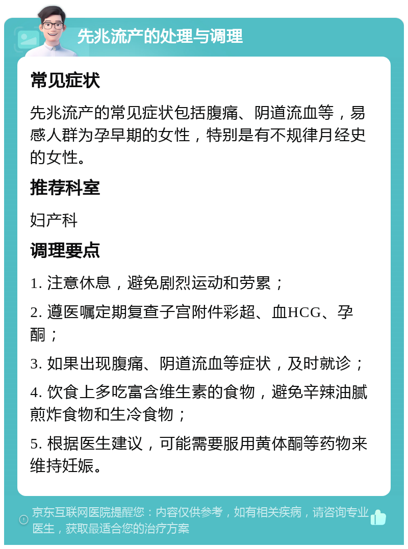 先兆流产的处理与调理 常见症状 先兆流产的常见症状包括腹痛、阴道流血等，易感人群为孕早期的女性，特别是有不规律月经史的女性。 推荐科室 妇产科 调理要点 1. 注意休息，避免剧烈运动和劳累； 2. 遵医嘱定期复查子宫附件彩超、血HCG、孕酮； 3. 如果出现腹痛、阴道流血等症状，及时就诊； 4. 饮食上多吃富含维生素的食物，避免辛辣油腻煎炸食物和生冷食物； 5. 根据医生建议，可能需要服用黄体酮等药物来维持妊娠。