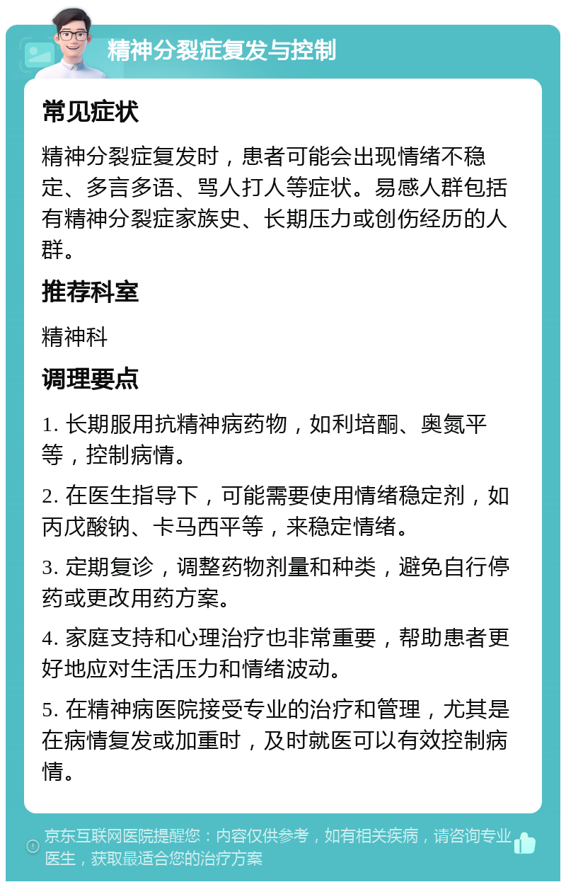 精神分裂症复发与控制 常见症状 精神分裂症复发时，患者可能会出现情绪不稳定、多言多语、骂人打人等症状。易感人群包括有精神分裂症家族史、长期压力或创伤经历的人群。 推荐科室 精神科 调理要点 1. 长期服用抗精神病药物，如利培酮、奥氮平等，控制病情。 2. 在医生指导下，可能需要使用情绪稳定剂，如丙戊酸钠、卡马西平等，来稳定情绪。 3. 定期复诊，调整药物剂量和种类，避免自行停药或更改用药方案。 4. 家庭支持和心理治疗也非常重要，帮助患者更好地应对生活压力和情绪波动。 5. 在精神病医院接受专业的治疗和管理，尤其是在病情复发或加重时，及时就医可以有效控制病情。