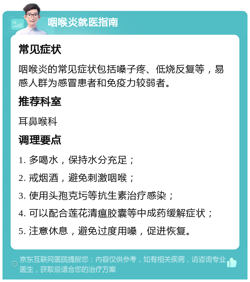 咽喉炎就医指南 常见症状 咽喉炎的常见症状包括嗓子疼、低烧反复等，易感人群为感冒患者和免疫力较弱者。 推荐科室 耳鼻喉科 调理要点 1. 多喝水，保持水分充足； 2. 戒烟酒，避免刺激咽喉； 3. 使用头孢克圬等抗生素治疗感染； 4. 可以配合莲花清瘟胶囊等中成药缓解症状； 5. 注意休息，避免过度用嗓，促进恢复。