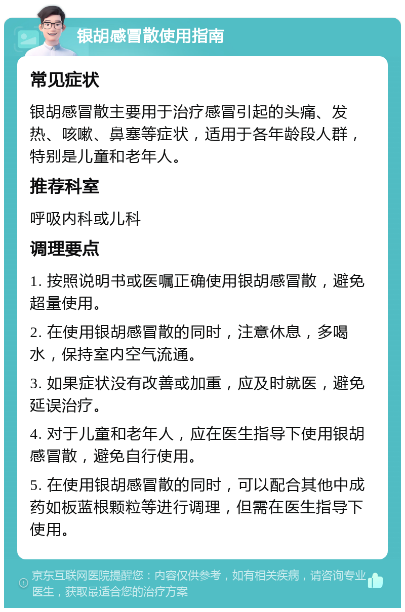 银胡感冒散使用指南 常见症状 银胡感冒散主要用于治疗感冒引起的头痛、发热、咳嗽、鼻塞等症状，适用于各年龄段人群，特别是儿童和老年人。 推荐科室 呼吸内科或儿科 调理要点 1. 按照说明书或医嘱正确使用银胡感冒散，避免超量使用。 2. 在使用银胡感冒散的同时，注意休息，多喝水，保持室内空气流通。 3. 如果症状没有改善或加重，应及时就医，避免延误治疗。 4. 对于儿童和老年人，应在医生指导下使用银胡感冒散，避免自行使用。 5. 在使用银胡感冒散的同时，可以配合其他中成药如板蓝根颗粒等进行调理，但需在医生指导下使用。