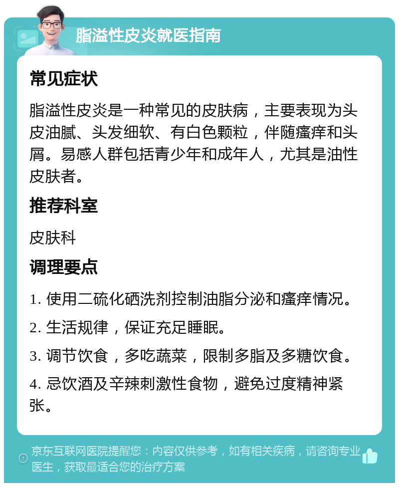 脂溢性皮炎就医指南 常见症状 脂溢性皮炎是一种常见的皮肤病，主要表现为头皮油腻、头发细软、有白色颗粒，伴随瘙痒和头屑。易感人群包括青少年和成年人，尤其是油性皮肤者。 推荐科室 皮肤科 调理要点 1. 使用二硫化硒洗剂控制油脂分泌和瘙痒情况。 2. 生活规律，保证充足睡眠。 3. 调节饮食，多吃蔬菜，限制多脂及多糖饮食。 4. 忌饮酒及辛辣刺激性食物，避免过度精神紧张。