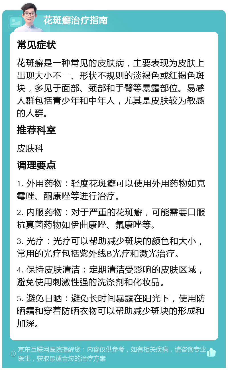 花斑癣治疗指南 常见症状 花斑癣是一种常见的皮肤病，主要表现为皮肤上出现大小不一、形状不规则的淡褐色或红褐色斑块，多见于面部、颈部和手臂等暴露部位。易感人群包括青少年和中年人，尤其是皮肤较为敏感的人群。 推荐科室 皮肤科 调理要点 1. 外用药物：轻度花斑癣可以使用外用药物如克霉唑、酮康唑等进行治疗。 2. 内服药物：对于严重的花斑癣，可能需要口服抗真菌药物如伊曲康唑、氟康唑等。 3. 光疗：光疗可以帮助减少斑块的颜色和大小，常用的光疗包括紫外线B光疗和激光治疗。 4. 保持皮肤清洁：定期清洁受影响的皮肤区域，避免使用刺激性强的洗涤剂和化妆品。 5. 避免日晒：避免长时间暴露在阳光下，使用防晒霜和穿着防晒衣物可以帮助减少斑块的形成和加深。