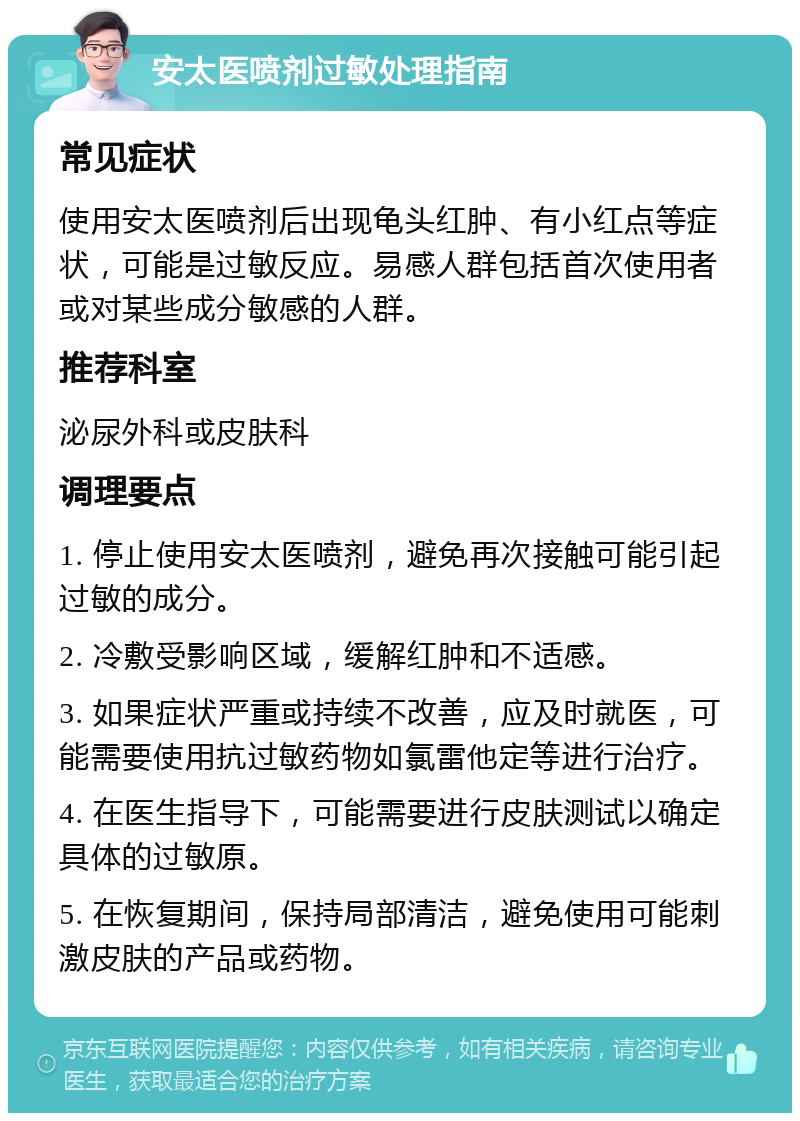 安太医喷剂过敏处理指南 常见症状 使用安太医喷剂后出现龟头红肿、有小红点等症状，可能是过敏反应。易感人群包括首次使用者或对某些成分敏感的人群。 推荐科室 泌尿外科或皮肤科 调理要点 1. 停止使用安太医喷剂，避免再次接触可能引起过敏的成分。 2. 冷敷受影响区域，缓解红肿和不适感。 3. 如果症状严重或持续不改善，应及时就医，可能需要使用抗过敏药物如氯雷他定等进行治疗。 4. 在医生指导下，可能需要进行皮肤测试以确定具体的过敏原。 5. 在恢复期间，保持局部清洁，避免使用可能刺激皮肤的产品或药物。