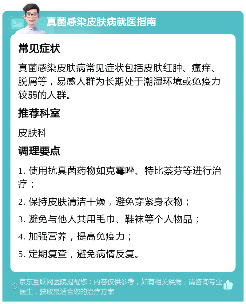 真菌感染皮肤病就医指南 常见症状 真菌感染皮肤病常见症状包括皮肤红肿、瘙痒、脱屑等，易感人群为长期处于潮湿环境或免疫力较弱的人群。 推荐科室 皮肤科 调理要点 1. 使用抗真菌药物如克霉唑、特比萘芬等进行治疗； 2. 保持皮肤清洁干燥，避免穿紧身衣物； 3. 避免与他人共用毛巾、鞋袜等个人物品； 4. 加强营养，提高免疫力； 5. 定期复查，避免病情反复。