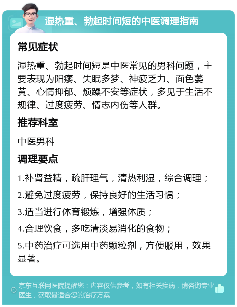 湿热重、勃起时间短的中医调理指南 常见症状 湿热重、勃起时间短是中医常见的男科问题，主要表现为阳痿、失眠多梦、神疲乏力、面色萎黄、心情抑郁、烦躁不安等症状，多见于生活不规律、过度疲劳、情志内伤等人群。 推荐科室 中医男科 调理要点 1.补肾益精，疏肝理气，清热利湿，综合调理； 2.避免过度疲劳，保持良好的生活习惯； 3.适当进行体育锻炼，增强体质； 4.合理饮食，多吃清淡易消化的食物； 5.中药治疗可选用中药颗粒剂，方便服用，效果显著。