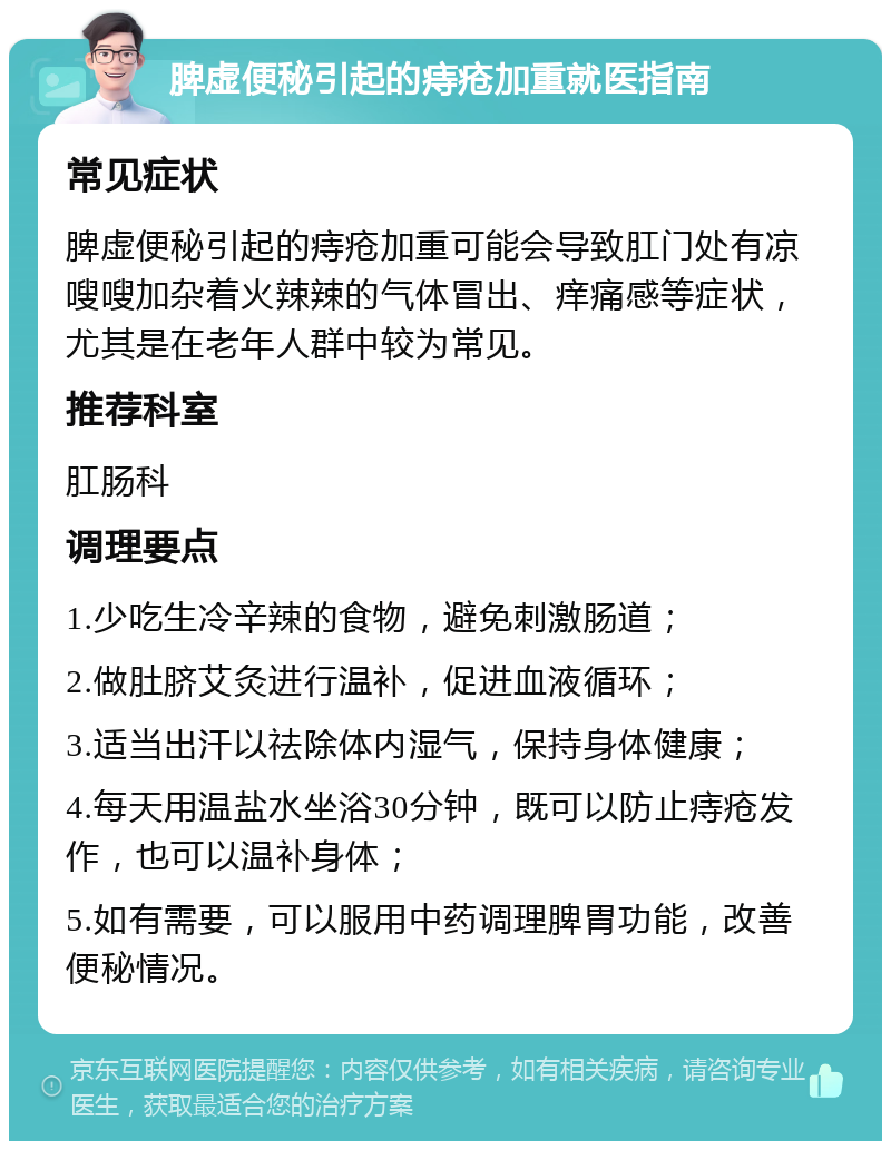 脾虚便秘引起的痔疮加重就医指南 常见症状 脾虚便秘引起的痔疮加重可能会导致肛门处有凉嗖嗖加杂着火辣辣的气体冒出、痒痛感等症状，尤其是在老年人群中较为常见。 推荐科室 肛肠科 调理要点 1.少吃生冷辛辣的食物，避免刺激肠道； 2.做肚脐艾灸进行温补，促进血液循环； 3.适当出汗以祛除体内湿气，保持身体健康； 4.每天用温盐水坐浴30分钟，既可以防止痔疮发作，也可以温补身体； 5.如有需要，可以服用中药调理脾胃功能，改善便秘情况。