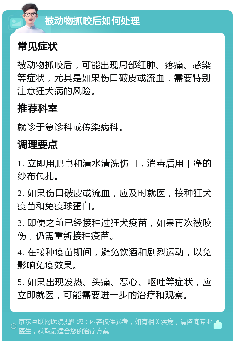 被动物抓咬后如何处理 常见症状 被动物抓咬后，可能出现局部红肿、疼痛、感染等症状，尤其是如果伤口破皮或流血，需要特别注意狂犬病的风险。 推荐科室 就诊于急诊科或传染病科。 调理要点 1. 立即用肥皂和清水清洗伤口，消毒后用干净的纱布包扎。 2. 如果伤口破皮或流血，应及时就医，接种狂犬疫苗和免疫球蛋白。 3. 即使之前已经接种过狂犬疫苗，如果再次被咬伤，仍需重新接种疫苗。 4. 在接种疫苗期间，避免饮酒和剧烈运动，以免影响免疫效果。 5. 如果出现发热、头痛、恶心、呕吐等症状，应立即就医，可能需要进一步的治疗和观察。