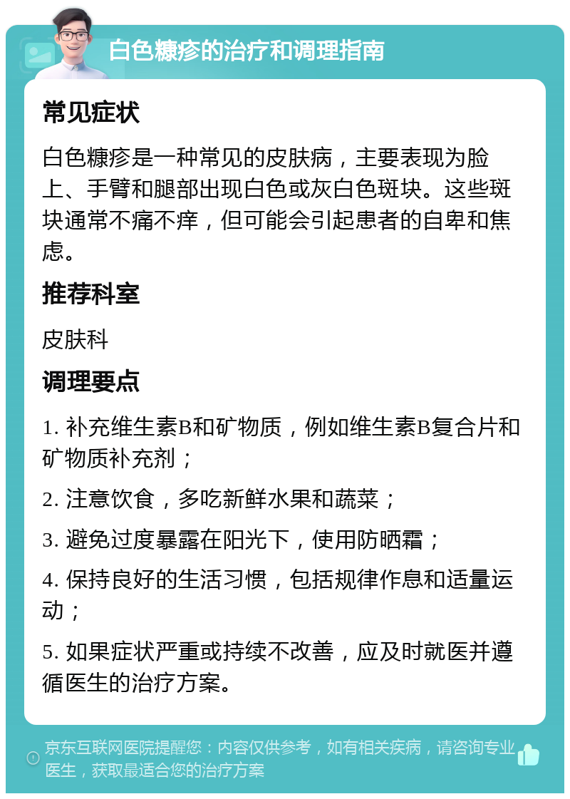 白色糠疹的治疗和调理指南 常见症状 白色糠疹是一种常见的皮肤病，主要表现为脸上、手臂和腿部出现白色或灰白色斑块。这些斑块通常不痛不痒，但可能会引起患者的自卑和焦虑。 推荐科室 皮肤科 调理要点 1. 补充维生素B和矿物质，例如维生素B复合片和矿物质补充剂； 2. 注意饮食，多吃新鲜水果和蔬菜； 3. 避免过度暴露在阳光下，使用防晒霜； 4. 保持良好的生活习惯，包括规律作息和适量运动； 5. 如果症状严重或持续不改善，应及时就医并遵循医生的治疗方案。