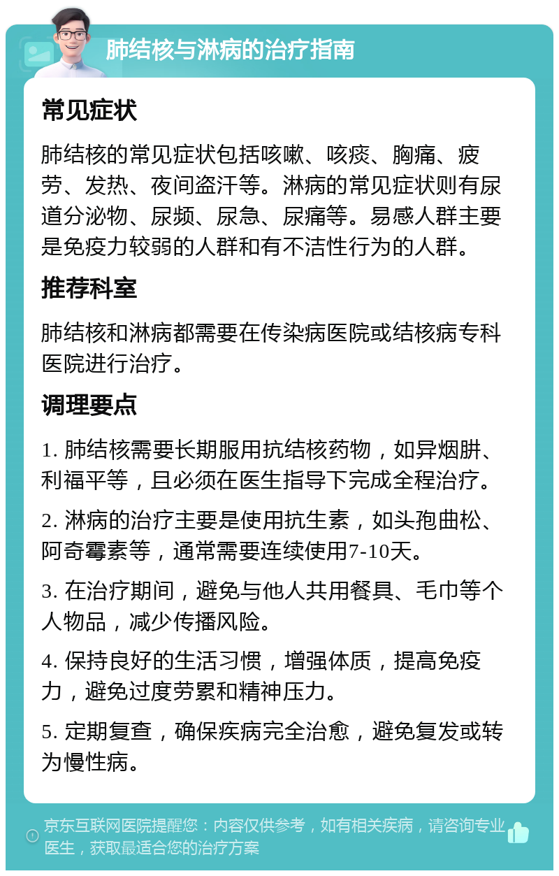 肺结核与淋病的治疗指南 常见症状 肺结核的常见症状包括咳嗽、咳痰、胸痛、疲劳、发热、夜间盗汗等。淋病的常见症状则有尿道分泌物、尿频、尿急、尿痛等。易感人群主要是免疫力较弱的人群和有不洁性行为的人群。 推荐科室 肺结核和淋病都需要在传染病医院或结核病专科医院进行治疗。 调理要点 1. 肺结核需要长期服用抗结核药物，如异烟肼、利福平等，且必须在医生指导下完成全程治疗。 2. 淋病的治疗主要是使用抗生素，如头孢曲松、阿奇霉素等，通常需要连续使用7-10天。 3. 在治疗期间，避免与他人共用餐具、毛巾等个人物品，减少传播风险。 4. 保持良好的生活习惯，增强体质，提高免疫力，避免过度劳累和精神压力。 5. 定期复查，确保疾病完全治愈，避免复发或转为慢性病。