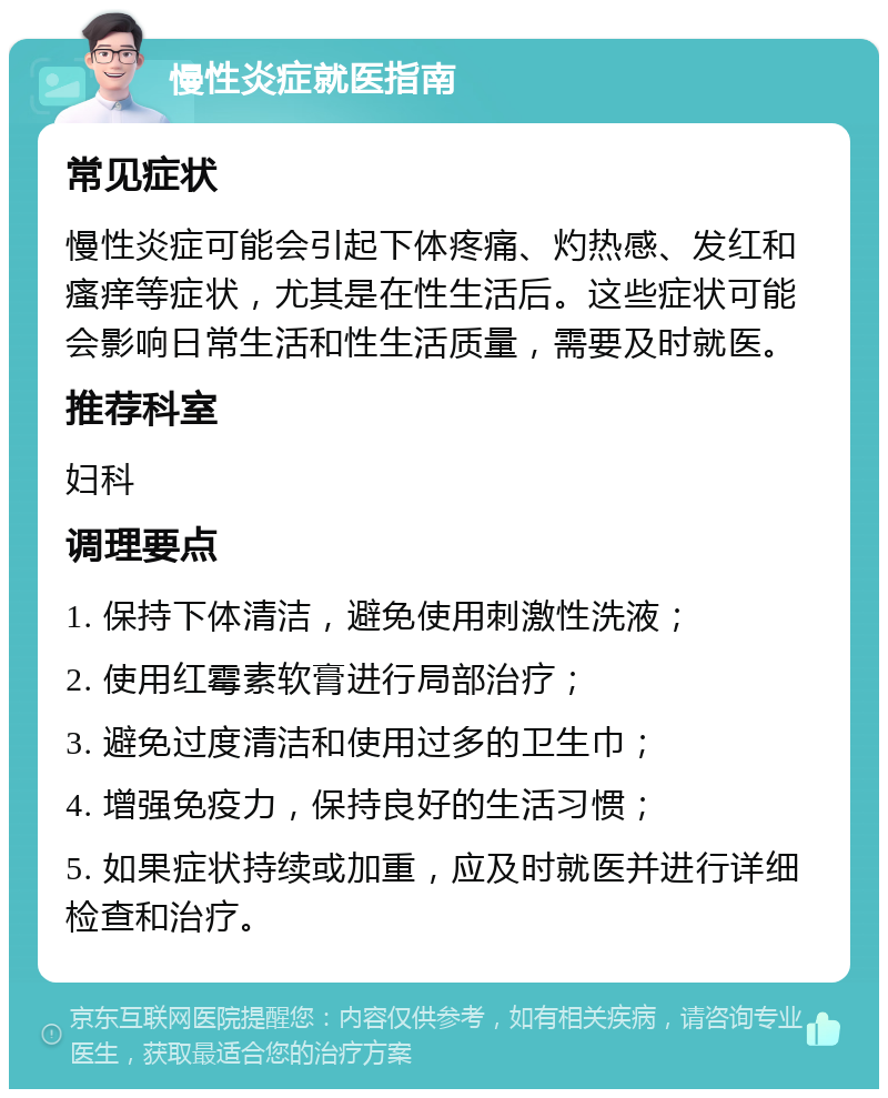 慢性炎症就医指南 常见症状 慢性炎症可能会引起下体疼痛、灼热感、发红和瘙痒等症状，尤其是在性生活后。这些症状可能会影响日常生活和性生活质量，需要及时就医。 推荐科室 妇科 调理要点 1. 保持下体清洁，避免使用刺激性洗液； 2. 使用红霉素软膏进行局部治疗； 3. 避免过度清洁和使用过多的卫生巾； 4. 增强免疫力，保持良好的生活习惯； 5. 如果症状持续或加重，应及时就医并进行详细检查和治疗。