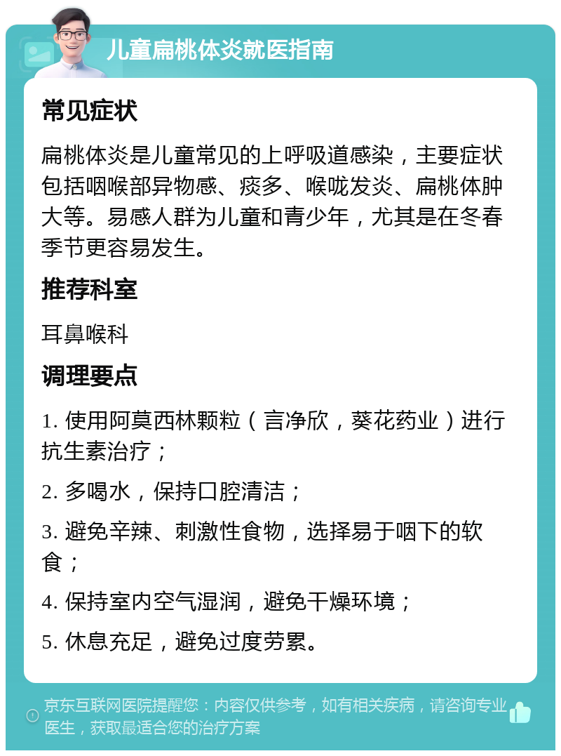 儿童扁桃体炎就医指南 常见症状 扁桃体炎是儿童常见的上呼吸道感染，主要症状包括咽喉部异物感、痰多、喉咙发炎、扁桃体肿大等。易感人群为儿童和青少年，尤其是在冬春季节更容易发生。 推荐科室 耳鼻喉科 调理要点 1. 使用阿莫西林颗粒（言净欣，葵花药业）进行抗生素治疗； 2. 多喝水，保持口腔清洁； 3. 避免辛辣、刺激性食物，选择易于咽下的软食； 4. 保持室内空气湿润，避免干燥环境； 5. 休息充足，避免过度劳累。