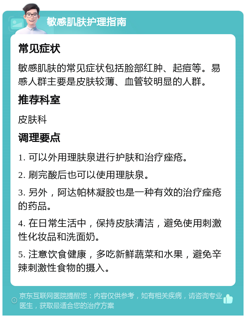 敏感肌肤护理指南 常见症状 敏感肌肤的常见症状包括脸部红肿、起痘等。易感人群主要是皮肤较薄、血管较明显的人群。 推荐科室 皮肤科 调理要点 1. 可以外用理肤泉进行护肤和治疗痤疮。 2. 刷完酸后也可以使用理肤泉。 3. 另外，阿达帕林凝胶也是一种有效的治疗痤疮的药品。 4. 在日常生活中，保持皮肤清洁，避免使用刺激性化妆品和洗面奶。 5. 注意饮食健康，多吃新鲜蔬菜和水果，避免辛辣刺激性食物的摄入。