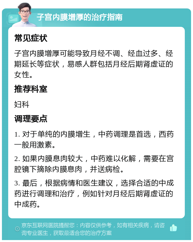 子宫内膜增厚的治疗指南 常见症状 子宫内膜增厚可能导致月经不调、经血过多、经期延长等症状，易感人群包括月经后期肾虚证的女性。 推荐科室 妇科 调理要点 1. 对于单纯的内膜增生，中药调理是首选，西药一般用激素。 2. 如果内膜息肉较大，中药难以化解，需要在宫腔镜下摘除内膜息肉，并送病检。 3. 最后，根据病情和医生建议，选择合适的中成药进行调理和治疗，例如针对月经后期肾虚证的中成药。