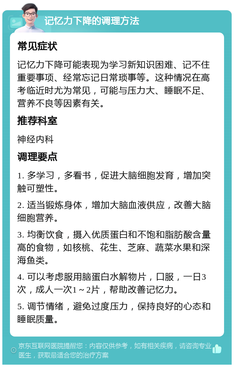 记忆力下降的调理方法 常见症状 记忆力下降可能表现为学习新知识困难、记不住重要事项、经常忘记日常琐事等。这种情况在高考临近时尤为常见，可能与压力大、睡眠不足、营养不良等因素有关。 推荐科室 神经内科 调理要点 1. 多学习，多看书，促进大脑细胞发育，增加突触可塑性。 2. 适当锻炼身体，增加大脑血液供应，改善大脑细胞营养。 3. 均衡饮食，摄入优质蛋白和不饱和脂肪酸含量高的食物，如核桃、花生、芝麻、蔬菜水果和深海鱼类。 4. 可以考虑服用脑蛋白水解物片，口服，一日3次，成人一次1～2片，帮助改善记忆力。 5. 调节情绪，避免过度压力，保持良好的心态和睡眠质量。