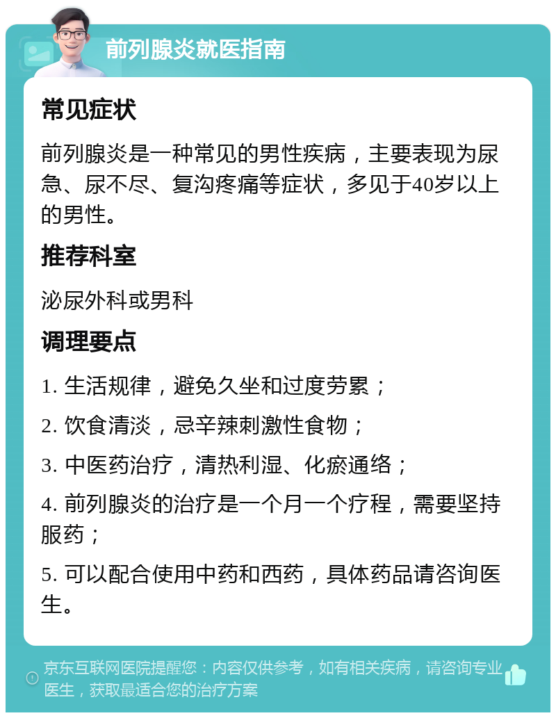 前列腺炎就医指南 常见症状 前列腺炎是一种常见的男性疾病，主要表现为尿急、尿不尽、复沟疼痛等症状，多见于40岁以上的男性。 推荐科室 泌尿外科或男科 调理要点 1. 生活规律，避免久坐和过度劳累； 2. 饮食清淡，忌辛辣刺激性食物； 3. 中医药治疗，清热利湿、化瘀通络； 4. 前列腺炎的治疗是一个月一个疗程，需要坚持服药； 5. 可以配合使用中药和西药，具体药品请咨询医生。