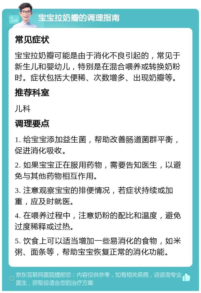 宝宝拉奶瓣的调理指南 常见症状 宝宝拉奶瓣可能是由于消化不良引起的，常见于新生儿和婴幼儿，特别是在混合喂养或转换奶粉时。症状包括大便稀、次数增多、出现奶瓣等。 推荐科室 儿科 调理要点 1. 给宝宝添加益生菌，帮助改善肠道菌群平衡，促进消化吸收。 2. 如果宝宝正在服用药物，需要告知医生，以避免与其他药物相互作用。 3. 注意观察宝宝的排便情况，若症状持续或加重，应及时就医。 4. 在喂养过程中，注意奶粉的配比和温度，避免过度稀释或过热。 5. 饮食上可以适当增加一些易消化的食物，如米粥、面条等，帮助宝宝恢复正常的消化功能。