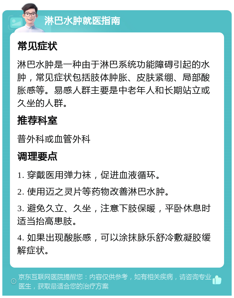 淋巴水肿就医指南 常见症状 淋巴水肿是一种由于淋巴系统功能障碍引起的水肿，常见症状包括肢体肿胀、皮肤紧绷、局部酸胀感等。易感人群主要是中老年人和长期站立或久坐的人群。 推荐科室 普外科或血管外科 调理要点 1. 穿戴医用弹力袜，促进血液循环。 2. 使用迈之灵片等药物改善淋巴水肿。 3. 避免久立、久坐，注意下肢保暖，平卧休息时适当抬高患肢。 4. 如果出现酸胀感，可以涂抹脉乐舒冷敷凝胶缓解症状。