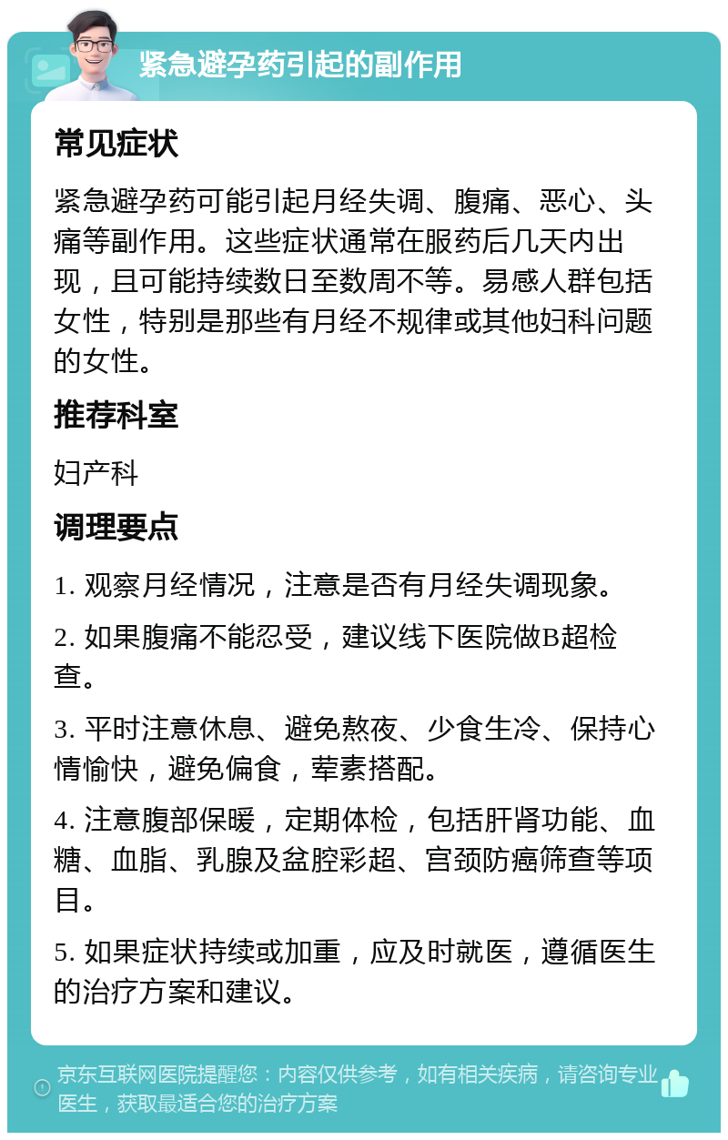 紧急避孕药引起的副作用 常见症状 紧急避孕药可能引起月经失调、腹痛、恶心、头痛等副作用。这些症状通常在服药后几天内出现，且可能持续数日至数周不等。易感人群包括女性，特别是那些有月经不规律或其他妇科问题的女性。 推荐科室 妇产科 调理要点 1. 观察月经情况，注意是否有月经失调现象。 2. 如果腹痛不能忍受，建议线下医院做B超检查。 3. 平时注意休息、避免熬夜、少食生冷、保持心情愉快，避免偏食，荤素搭配。 4. 注意腹部保暖，定期体检，包括肝肾功能、血糖、血脂、乳腺及盆腔彩超、宫颈防癌筛查等项目。 5. 如果症状持续或加重，应及时就医，遵循医生的治疗方案和建议。