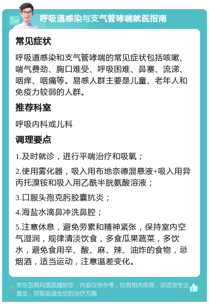 呼吸道感染与支气管哮喘就医指南 常见症状 呼吸道感染和支气管哮喘的常见症状包括咳嗽、喘气费劲、胸口难受、呼吸困难、鼻塞、流涕、咽痒、咽痛等。易感人群主要是儿童、老年人和免疫力较弱的人群。 推荐科室 呼吸内科或儿科 调理要点 1.及时就诊，进行平喘治疗和吸氧； 2.使用雾化器，吸入用布地奈德混悬液+吸入用异丙托溴铵和吸入用乙酰半胱氨酸溶液； 3.口服头孢克肟胶囊抗炎； 4.海盐水滴鼻冲洗鼻腔； 5.注意休息，避免劳累和精神紧张，保持室内空气湿润，规律清淡饮食，多食瓜果蔬菜，多饮水，避免食用辛、酸、麻、辣、油炸的食物，忌烟酒，适当运动，注意温差变化。