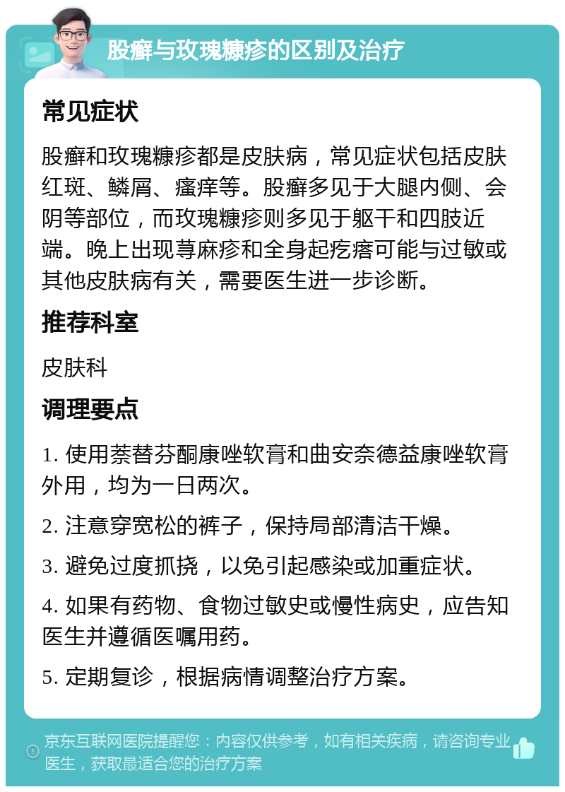 股癣与玫瑰糠疹的区别及治疗 常见症状 股癣和玫瑰糠疹都是皮肤病，常见症状包括皮肤红斑、鳞屑、瘙痒等。股癣多见于大腿内侧、会阴等部位，而玫瑰糠疹则多见于躯干和四肢近端。晚上出现荨麻疹和全身起疙瘩可能与过敏或其他皮肤病有关，需要医生进一步诊断。 推荐科室 皮肤科 调理要点 1. 使用萘替芬酮康唑软膏和曲安奈德益康唑软膏外用，均为一日两次。 2. 注意穿宽松的裤子，保持局部清洁干燥。 3. 避免过度抓挠，以免引起感染或加重症状。 4. 如果有药物、食物过敏史或慢性病史，应告知医生并遵循医嘱用药。 5. 定期复诊，根据病情调整治疗方案。