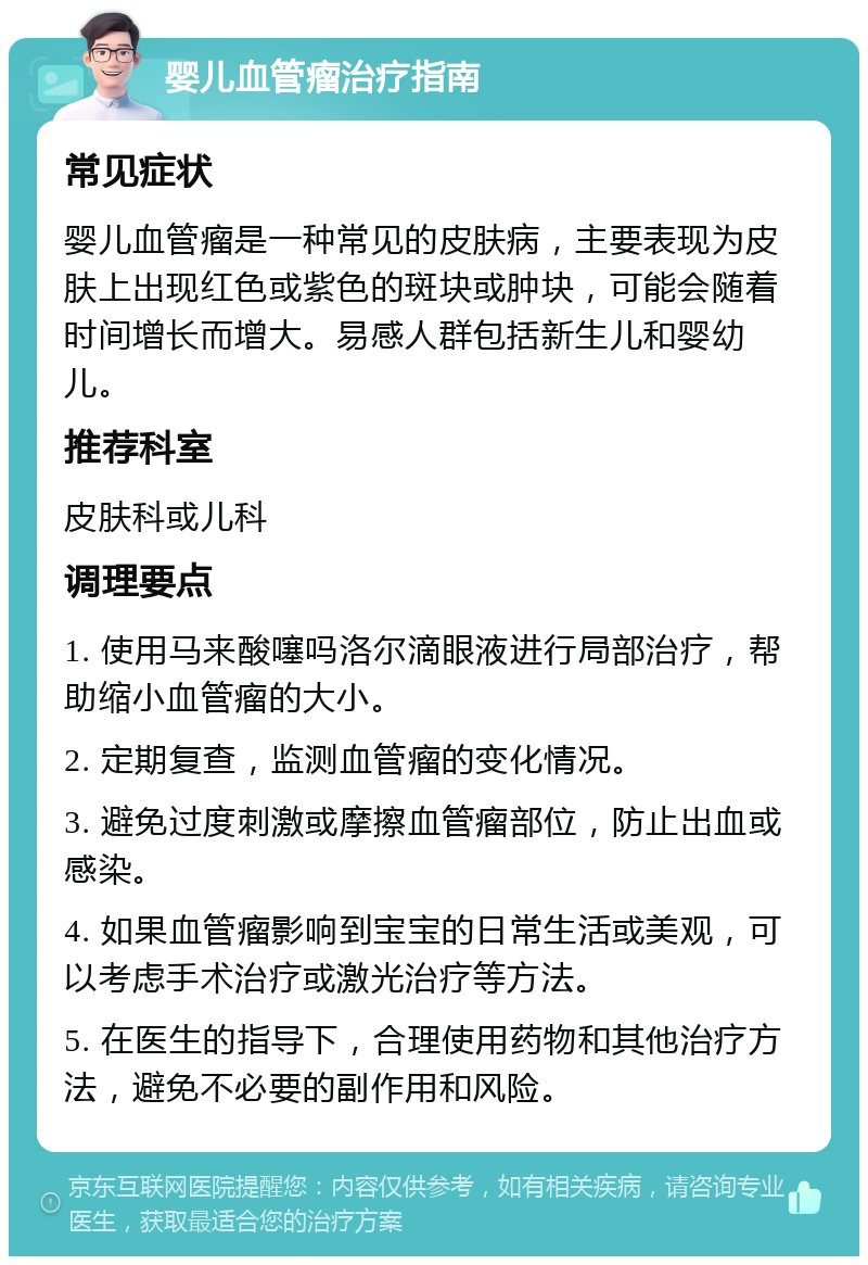 婴儿血管瘤治疗指南 常见症状 婴儿血管瘤是一种常见的皮肤病，主要表现为皮肤上出现红色或紫色的斑块或肿块，可能会随着时间增长而增大。易感人群包括新生儿和婴幼儿。 推荐科室 皮肤科或儿科 调理要点 1. 使用马来酸噻吗洛尔滴眼液进行局部治疗，帮助缩小血管瘤的大小。 2. 定期复查，监测血管瘤的变化情况。 3. 避免过度刺激或摩擦血管瘤部位，防止出血或感染。 4. 如果血管瘤影响到宝宝的日常生活或美观，可以考虑手术治疗或激光治疗等方法。 5. 在医生的指导下，合理使用药物和其他治疗方法，避免不必要的副作用和风险。