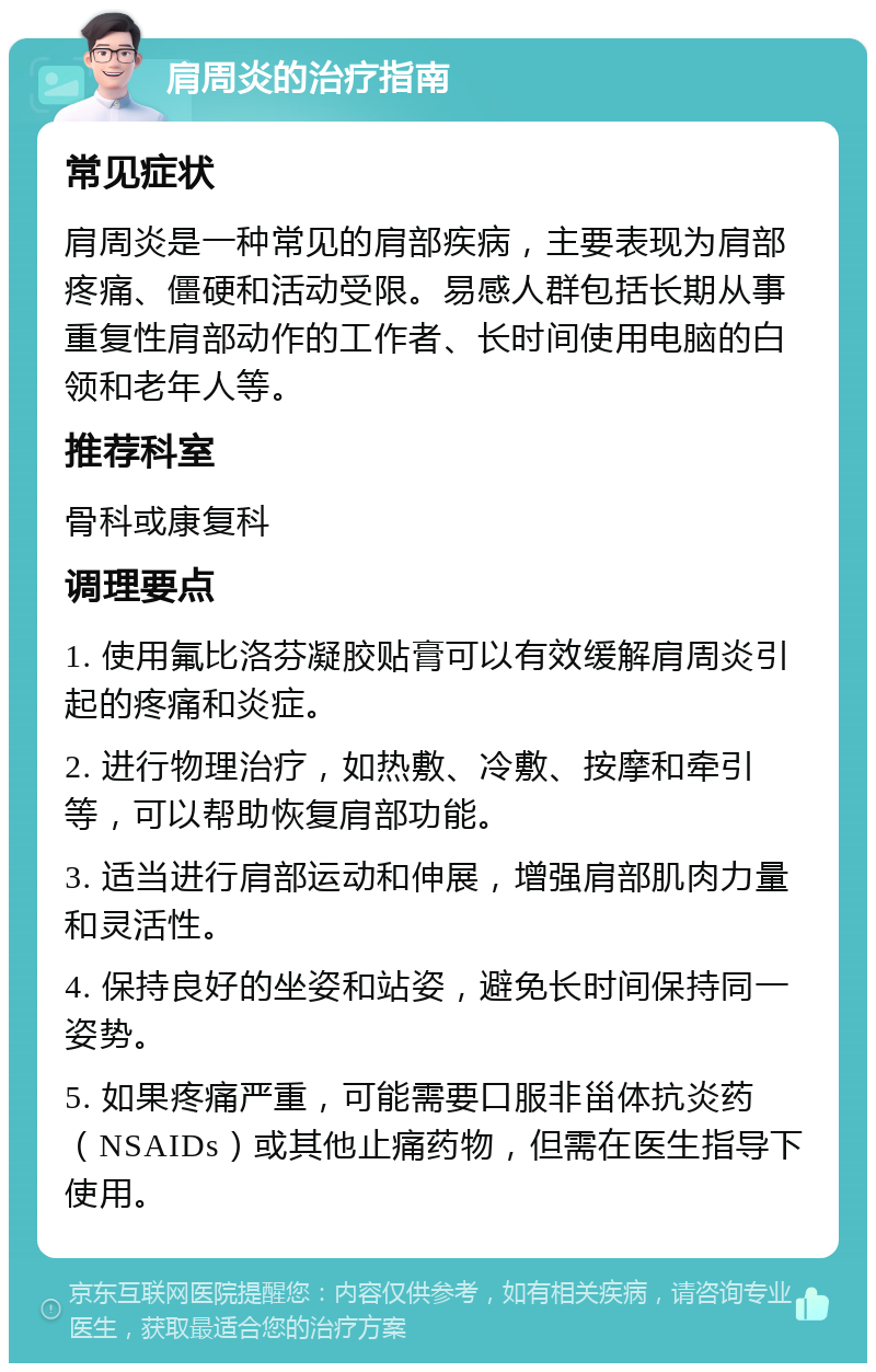 肩周炎的治疗指南 常见症状 肩周炎是一种常见的肩部疾病，主要表现为肩部疼痛、僵硬和活动受限。易感人群包括长期从事重复性肩部动作的工作者、长时间使用电脑的白领和老年人等。 推荐科室 骨科或康复科 调理要点 1. 使用氟比洛芬凝胶贴膏可以有效缓解肩周炎引起的疼痛和炎症。 2. 进行物理治疗，如热敷、冷敷、按摩和牵引等，可以帮助恢复肩部功能。 3. 适当进行肩部运动和伸展，增强肩部肌肉力量和灵活性。 4. 保持良好的坐姿和站姿，避免长时间保持同一姿势。 5. 如果疼痛严重，可能需要口服非甾体抗炎药（NSAIDs）或其他止痛药物，但需在医生指导下使用。