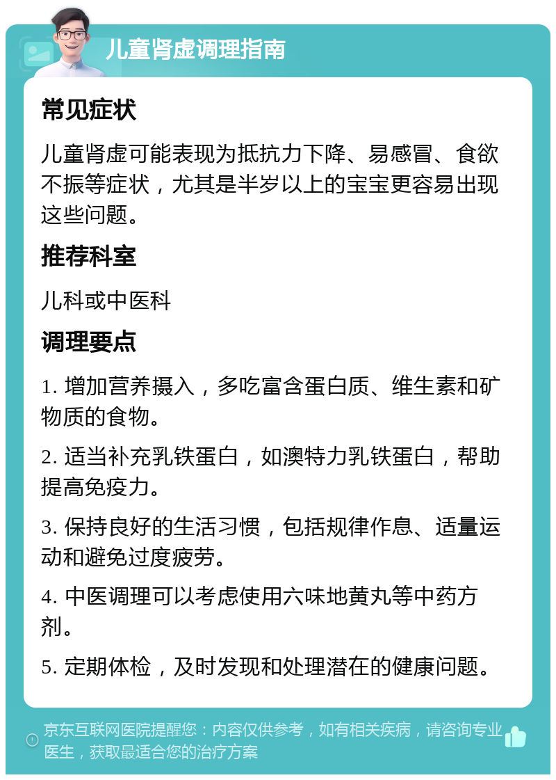 儿童肾虚调理指南 常见症状 儿童肾虚可能表现为抵抗力下降、易感冒、食欲不振等症状，尤其是半岁以上的宝宝更容易出现这些问题。 推荐科室 儿科或中医科 调理要点 1. 增加营养摄入，多吃富含蛋白质、维生素和矿物质的食物。 2. 适当补充乳铁蛋白，如澳特力乳铁蛋白，帮助提高免疫力。 3. 保持良好的生活习惯，包括规律作息、适量运动和避免过度疲劳。 4. 中医调理可以考虑使用六味地黄丸等中药方剂。 5. 定期体检，及时发现和处理潜在的健康问题。