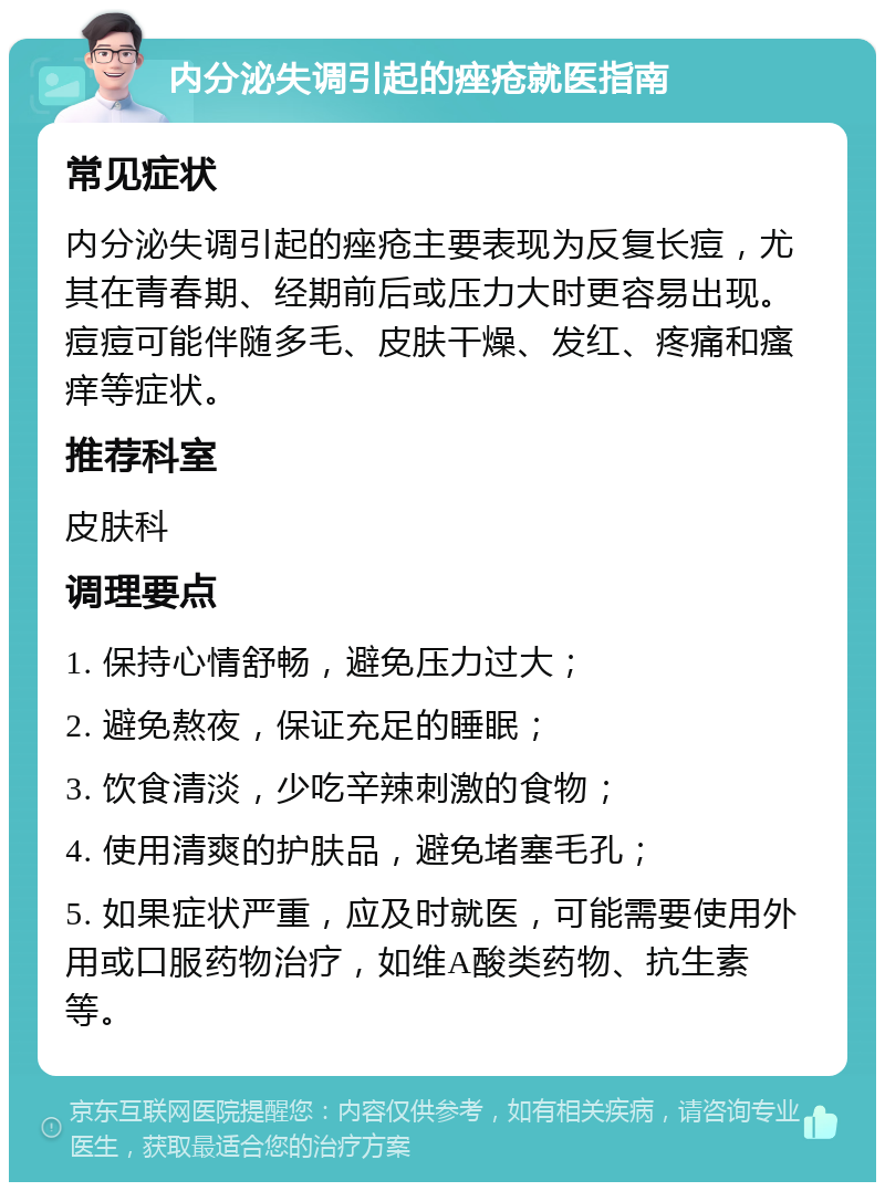 内分泌失调引起的痤疮就医指南 常见症状 内分泌失调引起的痤疮主要表现为反复长痘，尤其在青春期、经期前后或压力大时更容易出现。痘痘可能伴随多毛、皮肤干燥、发红、疼痛和瘙痒等症状。 推荐科室 皮肤科 调理要点 1. 保持心情舒畅，避免压力过大； 2. 避免熬夜，保证充足的睡眠； 3. 饮食清淡，少吃辛辣刺激的食物； 4. 使用清爽的护肤品，避免堵塞毛孔； 5. 如果症状严重，应及时就医，可能需要使用外用或口服药物治疗，如维A酸类药物、抗生素等。