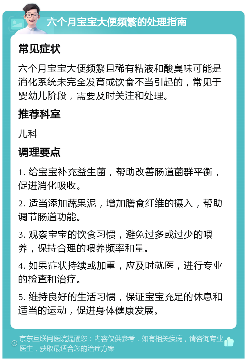 六个月宝宝大便频繁的处理指南 常见症状 六个月宝宝大便频繁且稀有粘液和酸臭味可能是消化系统未完全发育或饮食不当引起的，常见于婴幼儿阶段，需要及时关注和处理。 推荐科室 儿科 调理要点 1. 给宝宝补充益生菌，帮助改善肠道菌群平衡，促进消化吸收。 2. 适当添加蔬果泥，增加膳食纤维的摄入，帮助调节肠道功能。 3. 观察宝宝的饮食习惯，避免过多或过少的喂养，保持合理的喂养频率和量。 4. 如果症状持续或加重，应及时就医，进行专业的检查和治疗。 5. 维持良好的生活习惯，保证宝宝充足的休息和适当的运动，促进身体健康发展。